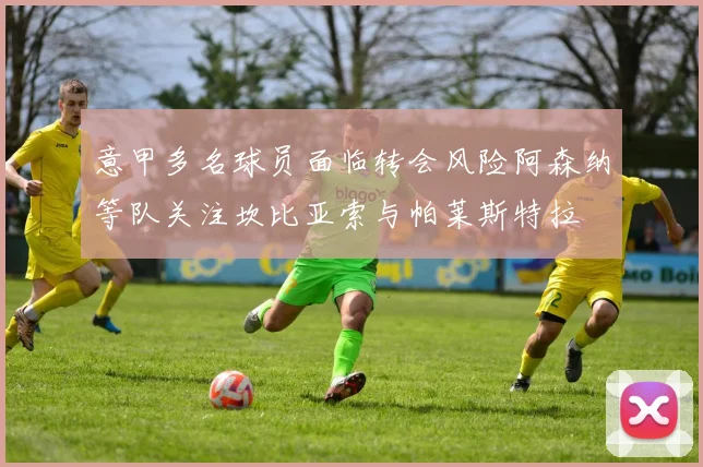 意甲多名球员面临转会风险阿森纳等队关注坎比亚索与帕莱斯特拉