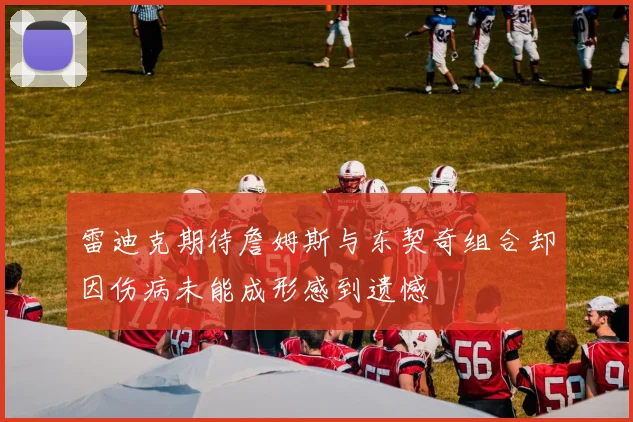 雷迪克期待詹姆斯与东契奇组合却因伤病未能成形感到遗憾