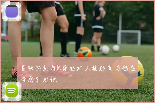 曼联热刺与M费经纪人接触皇马也在考虑引进他