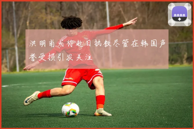 洪明甫或将赴日执教尽管在韩国声誉受损引发关注