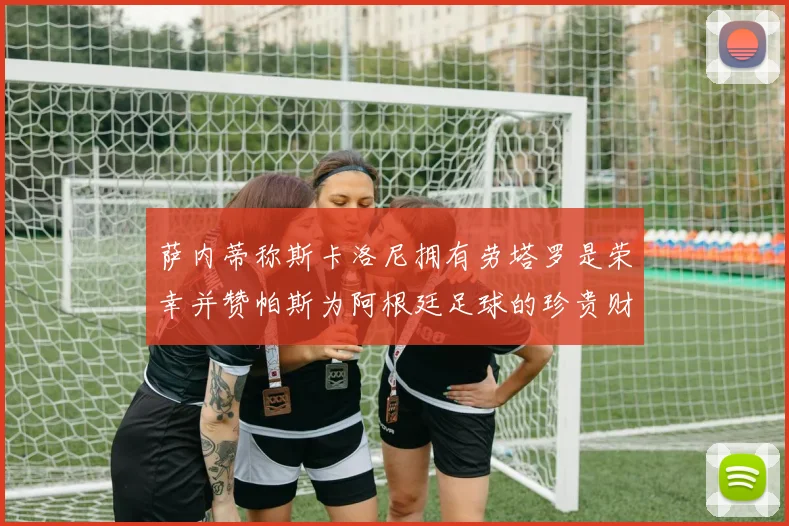 萨内蒂称斯卡洛尼拥有劳塔罗是荣幸并赞帕斯为阿根廷足球的珍贵财富