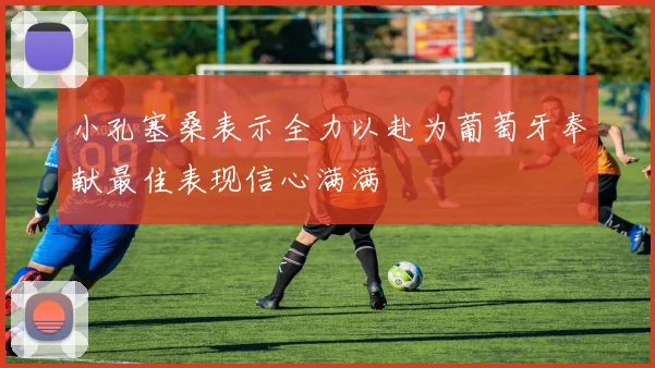 小孔塞桑表示全力以赴为葡萄牙奉献最佳表现信心满满