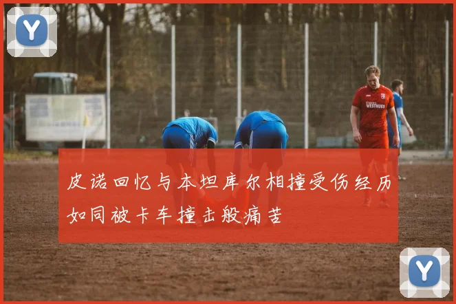 皮诺回忆与本坦库尔相撞受伤经历如同被卡车撞击般痛苦