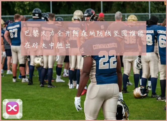 巴黎火力全开阿森纳防线坚固谁能在对决中胜出