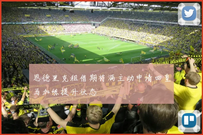 恩德里克租借期将满主动申请回皇马加练提升状态