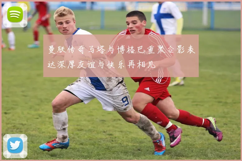 曼联传奇马塔与博格巴重聚合影表达深厚友谊与快乐再相见