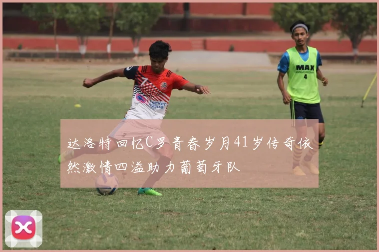 达洛特回忆C罗青春岁月41岁传奇依然激情四溢助力葡萄牙队
