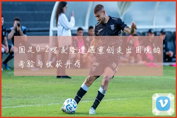 国足0-2喀麦隆遭遇重创走出困境的考验与收获并存