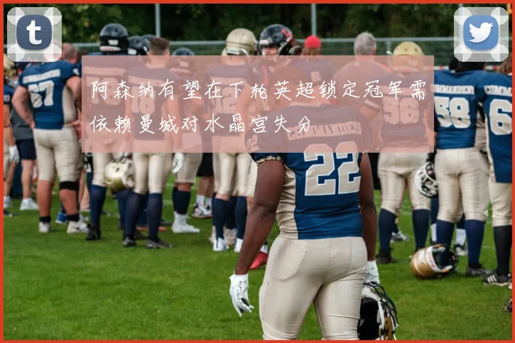 阿森纳有望在下轮英超锁定冠军需依赖曼城对水晶宫失分