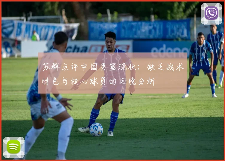 苏群点评中国男篮现状：缺乏战术特色与核心球员的困境分析