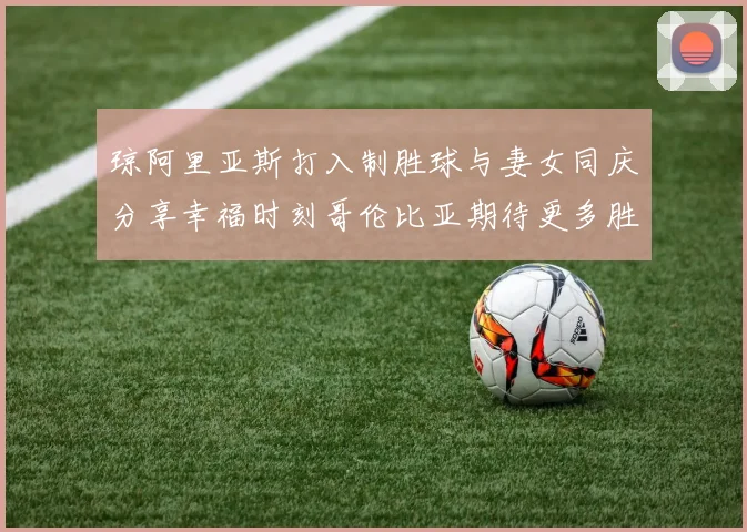 琼阿里亚斯打入制胜球与妻女同庆分享幸福时刻哥伦比亚期待更多胜利