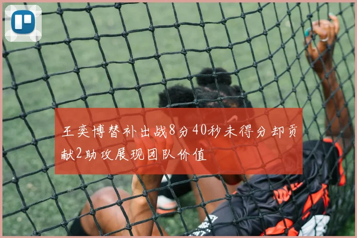 王奕博替补出战8分40秒未得分却贡献2助攻展现团队价值