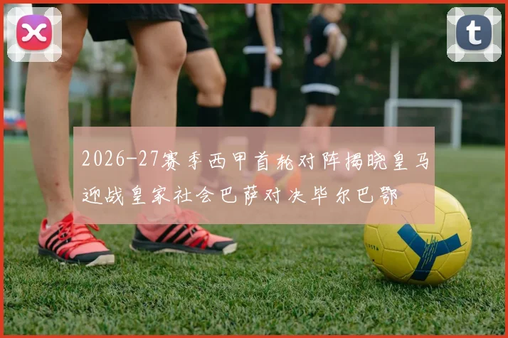 2026-27赛季西甲首轮对阵揭晓皇马迎战皇家社会巴萨对决毕尔巴鄂