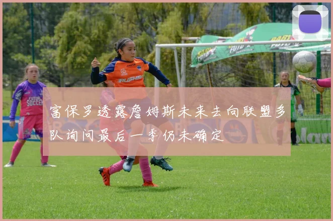 富保罗透露詹姆斯未来去向联盟多队询问最后一季仍未确定