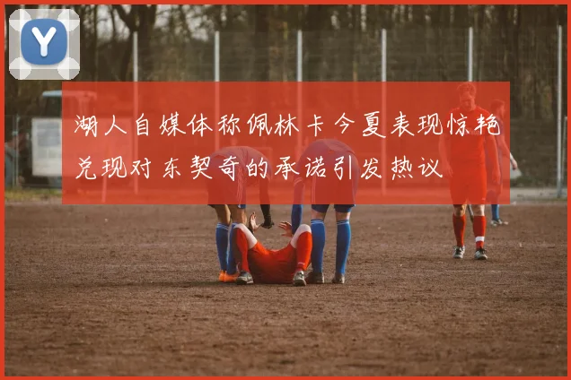湖人自媒体称佩林卡今夏表现惊艳兑现对东契奇的承诺引发热议