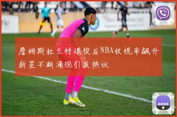 詹姆斯杜兰特退役后NBA收视率飙升新星不断涌现引发热议
