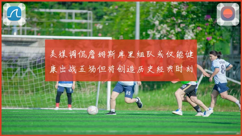 美媒调侃詹姆斯库里组队或仅能健康出战五场但将创造历史经典时刻
