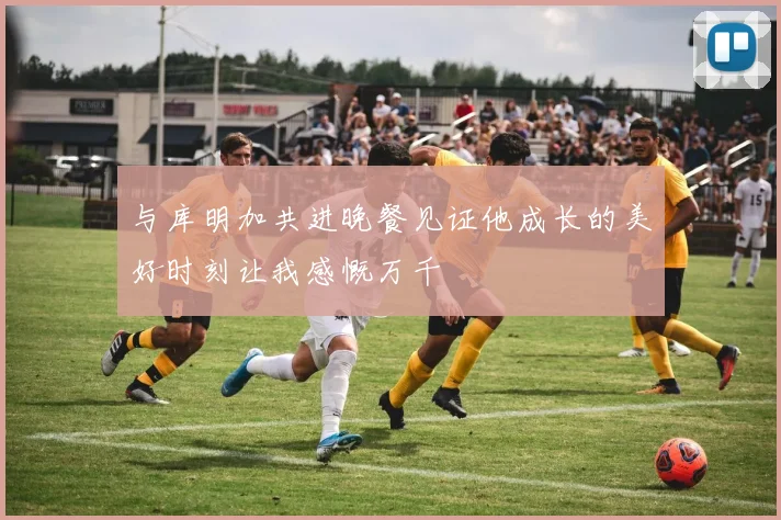 与库明加共进晚餐见证他成长的美好时刻让我感慨万千