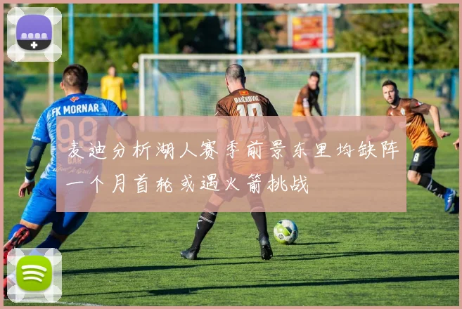 麦迪分析湖人赛季前景东里均缺阵一个月首轮或遇火箭挑战