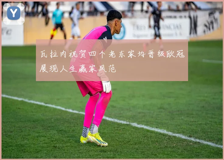 瓦拉内祝贺四个老东家均晋级欧冠展现人生赢家风范