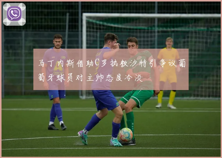 马丁内斯借助C罗执教沙特引争议葡萄牙球员对主帅态度冷淡