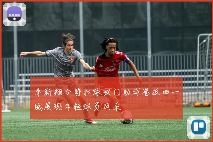 李新翔冷静扣球破门助海港扳回一城展现年轻球员风采
