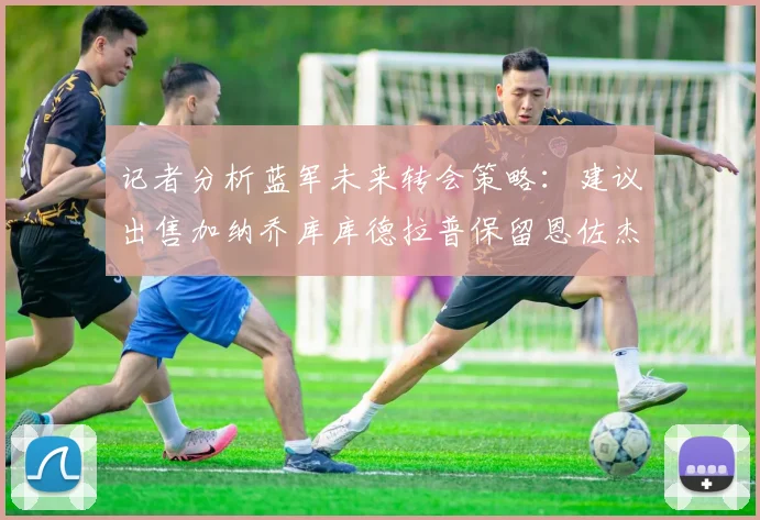 记者分析蓝军未来转会策略：建议出售加纳乔库库德拉普保留恩佐杰克逊