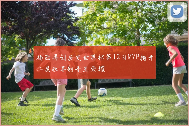 梅西再创历史世界杯第12日MVP梅开二度独享射手王荣耀